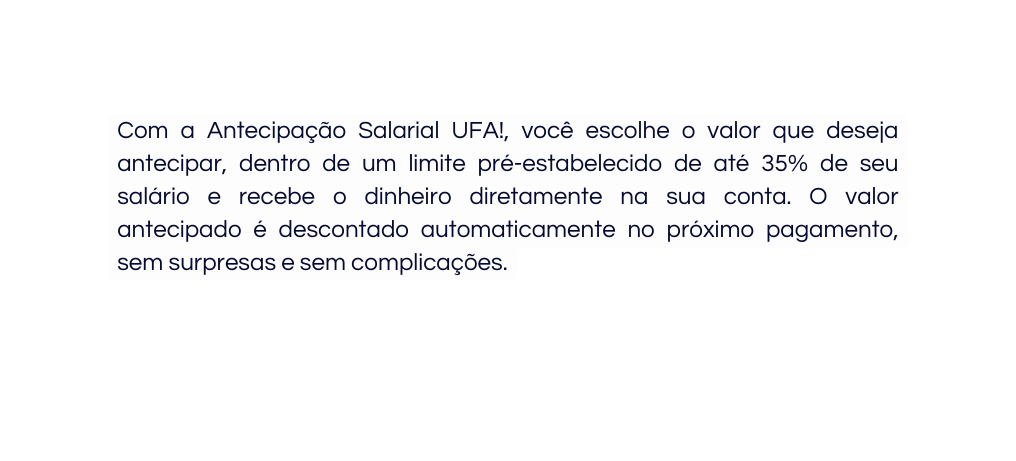 Com a Antecipação Salarial UFA você escolhe o valor que deseja antecipar dentro de um limite pré estabelecido de até 35 de seu salário e recebe o dinheiro diretamente na sua conta O valor antecipado é descontado automaticamente no próximo pagamento sem surpresas e sem complicações