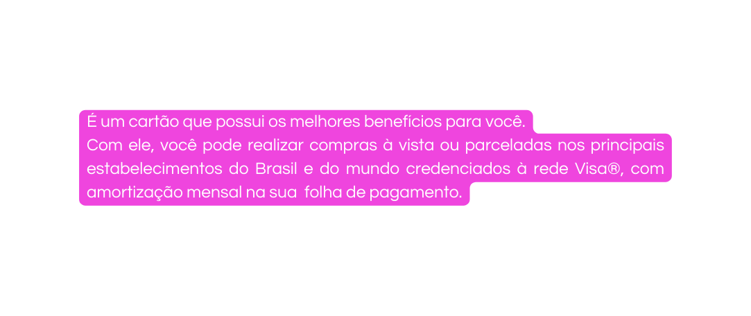 É um cartão que possui os melhores benefícios para você Com ele você pode realizar compras à vista ou parceladas nos principais estabelecimentos do Brasil e do mundo credenciados à rede Visa com amortização mensal na sua folha de pagamento