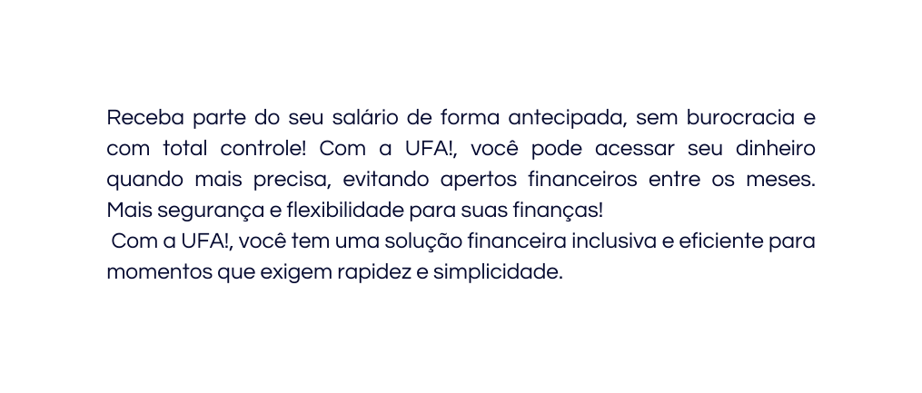 Receba parte do seu salário de forma antecipada sem burocracia e com total controle Com a UFA você pode acessar seu dinheiro quando mais precisa evitando apertos financeiros entre os meses Mais segurança e flexibilidade para suas finanças Com a UFA você tem uma solução financeira inclusiva e eficiente para momentos que exigem rapidez e simplicidade