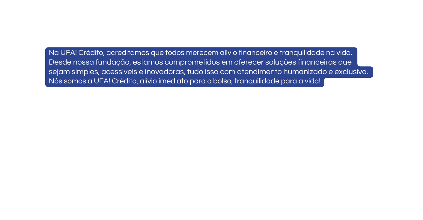 Na UFA Crédito acreditamos que todos merecem alívio financeiro e tranquilidade na vida Desde nossa fundação estamos comprometidos em oferecer soluções financeiras que sejam simples acessíveis e inovadoras tudo isso com atendimento humanizado e exclusivo Nós somos a UFA Crédito alívio imediato para o bolso tranquilidade para a vida