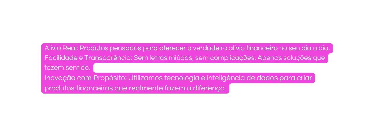 Alívio Real Produtos pensados para oferecer o verdadeiro alívio financeiro no seu dia a dia Facilidade e Transparência Sem letras miúdas sem complicações Apenas soluções que fazem sentido Inovação com Propósito Utilizamos tecnologia e inteligência de dados para criar produtos financeiros que realmente fazem a diferença